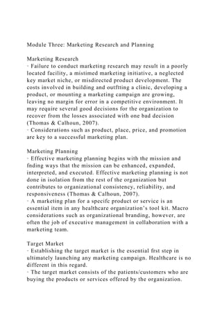 Module Three: Marketing Research and Planning
Marketing Research
· Failure to conduct marketing research may result in a poorly
located facility, a mistimed marketing initiative, a neglected
key market niche, or misdirected product development. The
costs involved in building and outftting a clinic, developing a
product, or mounting a marketing campaign are growing,
leaving no margin for error in a competitive environment. It
may require several good decisions for the organization to
recover from the losses associated with one bad decision
(Thomas & Calhoun, 2007).
· Considerations such as product, place, price, and promotion
are key to a successful marketing plan.
Marketing Planning
· Effective marketing planning begins with the mission and
fnding ways that the mission can be enhanced, expanded,
interpreted, and executed. Effective marketing planning is not
done in isolation from the rest of the organization but
contributes to organizational consistency, reliability, and
responsiveness (Thomas & Calhoun, 2007).
· A marketing plan for a specifc product or service is an
essential item in any healthcare organization’s tool kit. Macro
considerations such as organizational branding, however, are
often the job of executive management in collaboration with a
marketing team.
Target Market
· Establishing the target market is the essential frst step in
ultimately launching any marketing campaign. Healthcare is no
different in this regard.
· The target market consists of the patients/customers who are
buying the products or services offered by the organization.
 