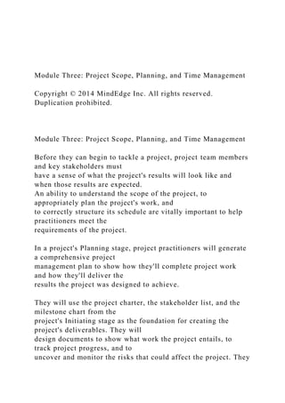 Module Three: Project Scope, Planning, and Time Management
Copyright © 2014 MindEdge Inc. All rights reserved.
Duplication prohibited.
Module Three: Project Scope, Planning, and Time Management
Before they can begin to tackle a project, project team members
and key stakeholders must
have a sense of what the project's results will look like and
when those results are expected.
An ability to understand the scope of the project, to
appropriately plan the project's work, and
to correctly structure its schedule are vitally important to help
practitioners meet the
requirements of the project.
In a project's Planning stage, project practitioners will generate
a comprehensive project
management plan to show how they'll complete project work
and how they'll deliver the
results the project was designed to achieve.
They will use the project charter, the stakeholder list, and the
milestone chart from the
project's Initiating stage as the foundation for creating the
project's deliverables. They will
design documents to show what work the project entails, to
track project progress, and to
uncover and monitor the risks that could affect the project. They
 