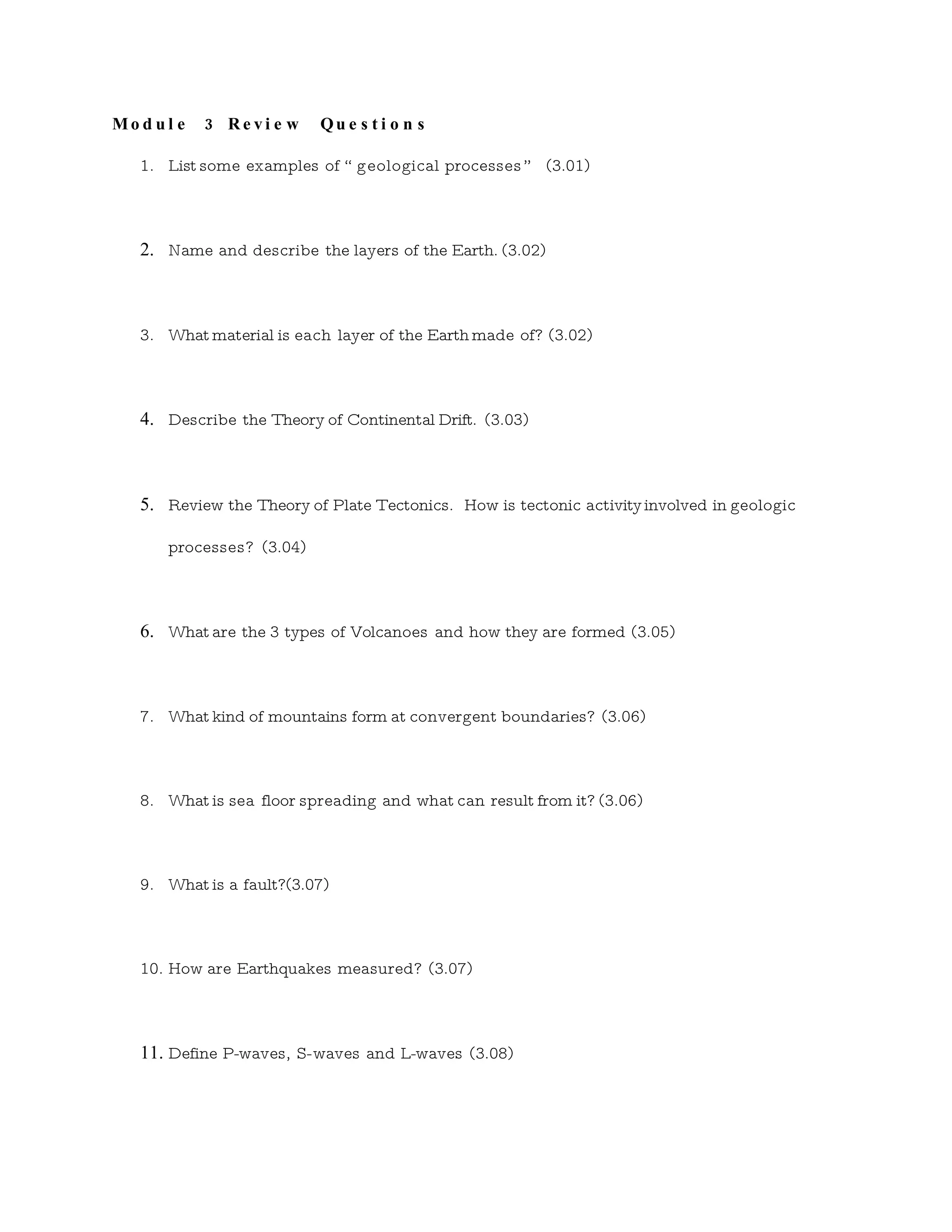 Mod ul e 3 Revi e w Qu e s t i o n s
1. List some examples of “ geological processes ” (3.01)
2. Name and describe the layers of the Earth. (3.02)
3. What material is each layer of the Earth made of? (3.02)
4. Describe the Theory of Continental Drift. (3.03)
5. Review the Theory of Plate Tectonics. How is tectonic activity involved in geologic
processes? (3.04)
6. What are the 3 types of Volcanoes and how they are formed (3.05)
7. What kind of mountains form at convergent boundaries? (3.06)
8. What is sea floor spreading and what can result from it? (3.06)
9. What is a fault?(3.07)
10. How are Earthquakes measured? (3.07)
11. Define P-waves, S-waves and L-waves (3.08)