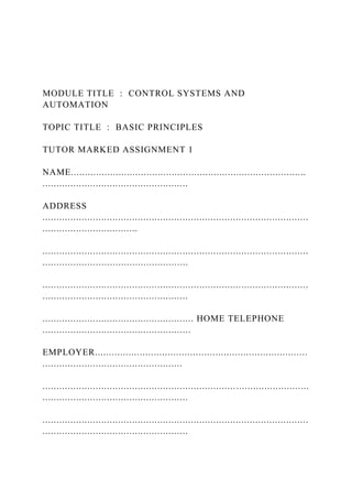 MODULE TITLE : CONTROL SYSTEMS AND
AUTOMATION
TOPIC TITLE : BASIC PRINCIPLES
TUTOR MARKED ASSIGNMENT 1
NAME....................................................................................
....................................................
ADDRESS
...............................................................................................
..................................
...............................................................................................
....................................................
...............................................................................................
....................................................
...................................................... HOME TELEPHONE
.....................................................
EMPLOYER............................................................................
..................................................
...............................................................................................
....................................................
...............................................................................................
....................................................
 