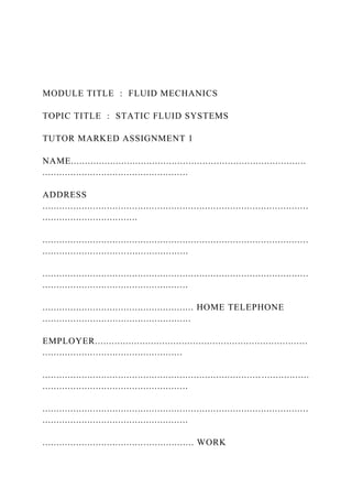 MODULE TITLE : FLUID MECHANICS
TOPIC TITLE : STATIC FLUID SYSTEMS
TUTOR MARKED ASSIGNMENT 1
NAME....................................................................................
....................................................
ADDRESS
...............................................................................................
..................................
...............................................................................................
....................................................
...............................................................................................
....................................................
...................................................... HOME TELEPHONE
.....................................................
EMPLOYER............................................................................
..................................................
...............................................................................................
....................................................
...............................................................................................
....................................................
...................................................... WORK
 