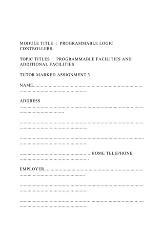 MODULE TITLE : PROGRAMMABLE LOGIC
CONTROLLERS
TOPIC TITLES : PROGRAMMABLE FACILITIES AND
ADDITIONAL FACILITIES
TUTOR MARKED ASSIGNMENT 3
NAME....................................................................................
....................................................
ADDRESS
...............................................................................................
..................................
...............................................................................................
....................................................
.................................................................................. .............
....................................................
...................................................... HOME TELEPHONE
.....................................................
EMPLOYER............................................................................
..................................................
...............................................................................................
....................................................
...............................................................................................
....................................................
 