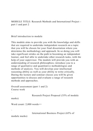 MODULE TITLE: Research Methods and International Project -
part 1 and part 2
Brief introduction to module
This module aims to provide you with the knowledge and skills
that are required to undertake independent research on a topic
that you will be chosen for your final dissertation where you
determine the methodology and approach. In so doing you will
take significant strides on the path to becoming an independent
learner, and feel able to undertake other research tasks, with the
help of your supervisor. The module will provide you with an
understanding of research philosophies; introduce you to a
range of qualitative and quantitative methodologies and
methods of analysis. You will develop your intellectual
reasoning ability as well as your ability to write critically.
During the lecture and seminar classes you will be given
opportunities to discuss and evaluate a range of research
methods and approaches.
Overall assessment (part 1 and 2)
Course work
·
Research Project Proposal (35% of module
marks)
Word count: 2,000 words++
·
International Business Project (65% of
module marks)
 