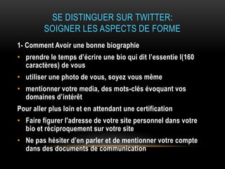 SE DISTINGUER SUR TWITTER:
SOIGNER LES ASPECTS DE FORME
1- Comment Avoir une bonne biographie
• prendre le temps d’écrire une bio qui dit l’essentie l(160
caractères) de vous
• utiliser une photo de vous, soyez vous même
• mentionner votre media, des mots-clés évoquant vos
domaines d’intérêt
Pour aller plus loin et en attendant une certification
• Faire figurer l'adresse de votre site personnel dans votre
bio et réciproquement sur votre site
• Ne pas hésiter d’en parler et de mentionner votre compte
dans des documents de communication
 