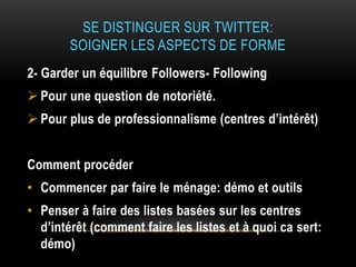 SE DISTINGUER SUR TWITTER:
SOIGNER LES ASPECTS DE FORME
2- Garder un équilibre Followers- Following
 Pour une question de notoriété.
 Pour plus de professionnalisme (centres d’intérêt)
Comment procéder
• Commencer par faire le ménage: démo et outils
• Penser à faire des listes basées sur les centres
d’intérêt (comment faire les listes et à quoi ca sert:
démo)
 