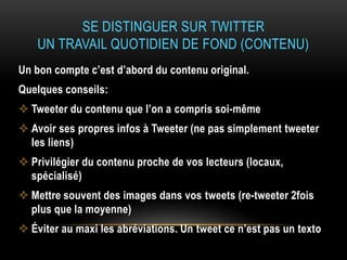 SE DISTINGUER SUR TWITTER
UN TRAVAIL QUOTIDIEN DE FOND (CONTENU)
Un bon compte c’est d’abord du contenu original.
Quelques conseils:
 Tweeter du contenu que l’on a compris soi-même
 Avoir ses propres infos à Tweeter (ne pas simplement tweeter
les liens)
 Privilégier du contenu proche de vos lecteurs (locaux,
spécialisé)
 Mettre souvent des images dans vos tweets (re-tweeter 2fois
plus que la moyenne)
 Éviter au maxi les abréviations. Un tweet ce n’est pas un texto
 