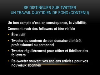SE DISTINGUER SUR TWITTER
UN TRAVAIL QUOTIDIEN DE FOND (CONTENU)
Un bon compte c’est, en conséquence, la visibilité.
Comment avoir des followers et être visible
• Être actif
• Tweeter du contenu de son domaine d’intérêt
professionnel ou personnel
• Tweeter régulièrement pour attirer et fidéliser des
followers
• Re-tweeter souvent vos anciens articles pour vos
nouveaux abonnés
 