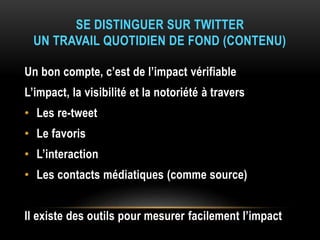 SE DISTINGUER SUR TWITTER
UN TRAVAIL QUOTIDIEN DE FOND (CONTENU)
Un bon compte, c’est de l’impact vérifiable
L’impact, la visibilité et la notoriété à travers
• Les re-tweet
• Le favoris
• L’interaction
• Les contacts médiatiques (comme source)
Il existe des outils pour mesurer facilement l’impact
 