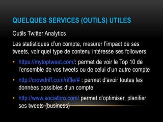 QUELQUES SERVICES (OUTILS) UTILES
Outils Twitter Analytics
Les statistiques d’un compte, mesurer l’impact de ses
tweets, voir quel type de contenu intéresse ses followers
• https://mytoptweet.com/: permet de voir le Top 10 de
l’ensemble de vos tweets ou de celui d’un autre compte
• http://crowdriff.com/riffle/# : permet d‘avoir toutes les
données possibles d‘un compte
• http://www.socialbro.com/ permet d’optimiser, planifier
ses tweets (business)
 