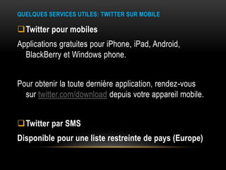 QUELQUES SERVICES UTILES: TWITTER SUR MOBILE
Twitter pour mobiles
Applications gratuites pour iPhone, iPad, Android,
BlackBerry et Windows phone.
Pour obtenir la toute dernière application, rendez-vous
sur twitter.com/download depuis votre appareil mobile.
Twitter par SMS
Disponible pour une liste restreinte de pays (Europe)
 