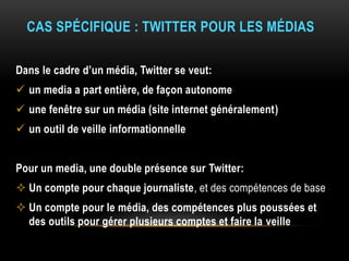 CAS SPÉCIFIQUE : TWITTER POUR LES MÉDIAS
Dans le cadre d’un média, Twitter se veut:
 un media a part entière, de façon autonome
 une fenêtre sur un média (site internet généralement)
 un outil de veille informationnelle
Pour un media, une double présence sur Twitter:
 Un compte pour chaque journaliste, et des compétences de base
 Un compte pour le média, des compétences plus poussées et
des outils pour gérer plusieurs comptes et faire la veille
 