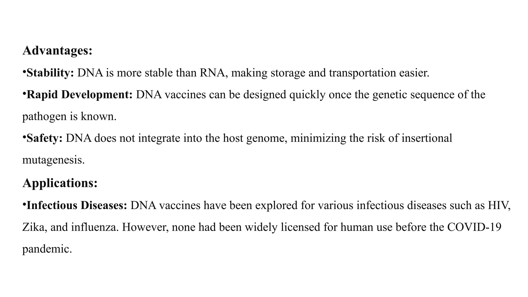 Advantages:
•Stability: DNA is more stable than RNA, making storage and transportation easier.
•Rapid Development: DNA vaccines can be designed quickly once the genetic sequence of the
pathogen is known.
•Safety: DNA does not integrate into the host genome, minimizing the risk of insertional
mutagenesis.
Applications:
•Infectious Diseases: DNA vaccines have been explored for various infectious diseases such as HIV,
Zika, and influenza. However, none had been widely licensed for human use before the COVID-19
pandemic.
 