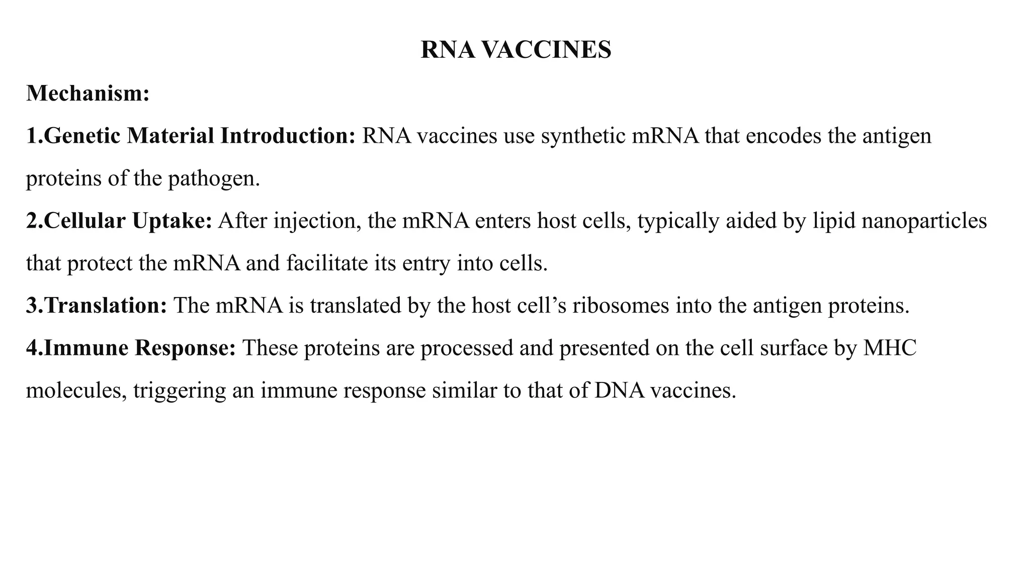RNA VACCINES
Mechanism:
1.Genetic Material Introduction: RNA vaccines use synthetic mRNA that encodes the antigen
proteins of the pathogen.
2.Cellular Uptake: After injection, the mRNA enters host cells, typically aided by lipid nanoparticles
that protect the mRNA and facilitate its entry into cells.
3.Translation: The mRNA is translated by the host cell’s ribosomes into the antigen proteins.
4.Immune Response: These proteins are processed and presented on the cell surface by MHC
molecules, triggering an immune response similar to that of DNA vaccines.
 