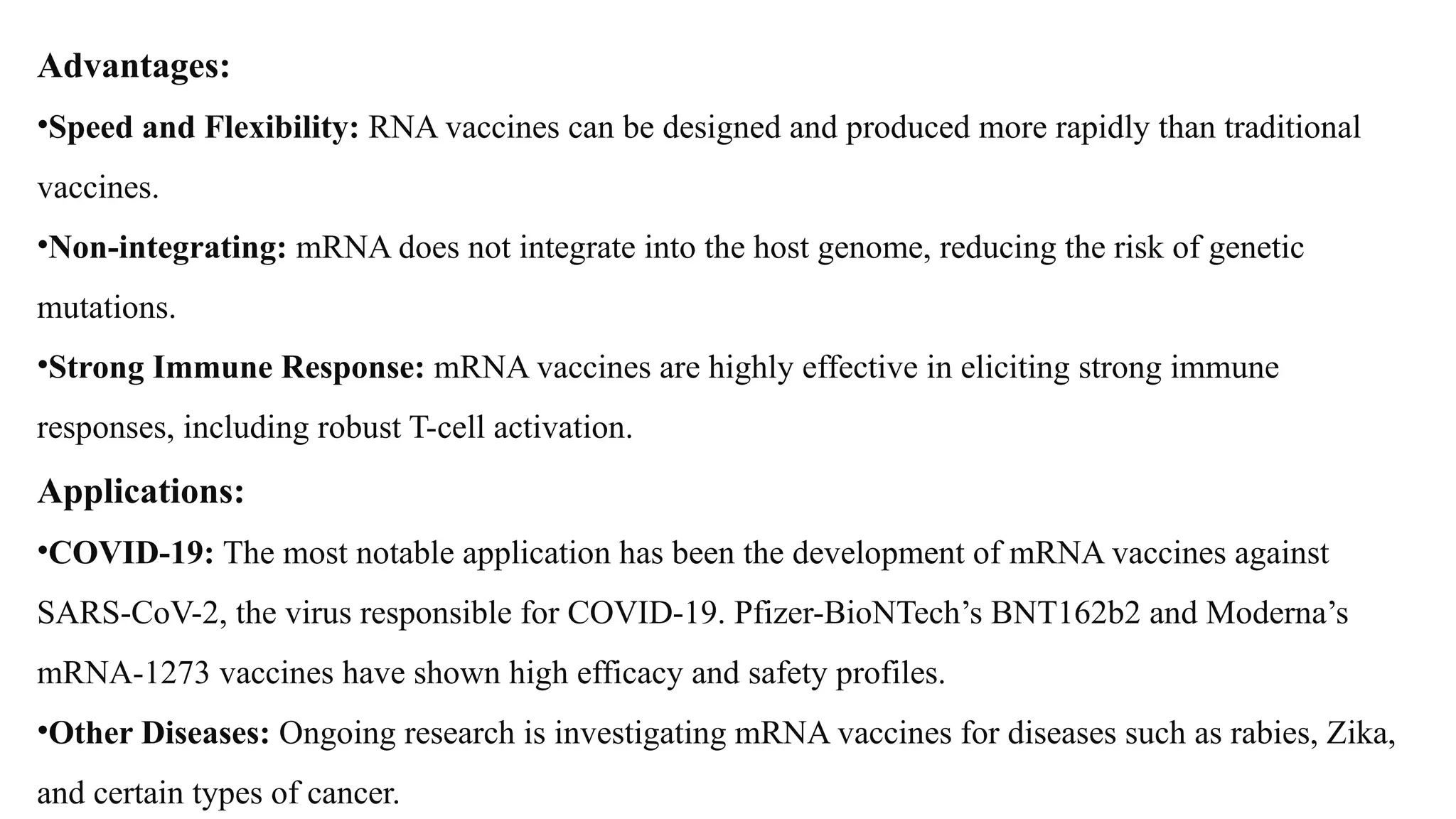 Advantages:
•Speed and Flexibility: RNA vaccines can be designed and produced more rapidly than traditional
vaccines.
•Non-integrating: mRNA does not integrate into the host genome, reducing the risk of genetic
mutations.
•Strong Immune Response: mRNA vaccines are highly effective in eliciting strong immune
responses, including robust T-cell activation.
Applications:
•COVID-19: The most notable application has been the development of mRNA vaccines against
SARS-CoV-2, the virus responsible for COVID-19. Pfizer-BioNTech’s BNT162b2 and Moderna’s
mRNA-1273 vaccines have shown high efficacy and safety profiles.
•Other Diseases: Ongoing research is investigating mRNA vaccines for diseases such as rabies, Zika,
and certain types of cancer.
 