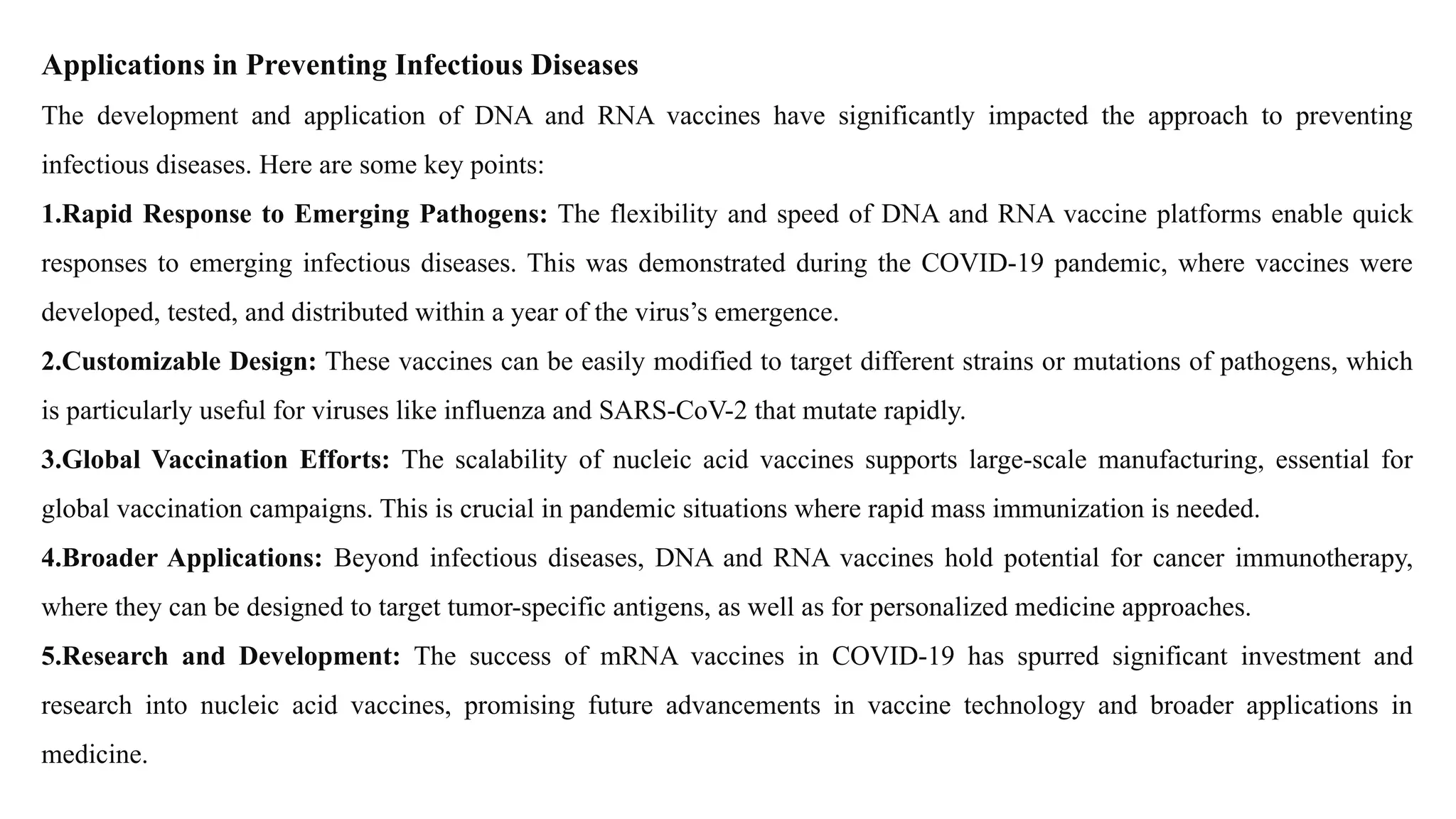 Applications in Preventing Infectious Diseases
The development and application of DNA and RNA vaccines have significantly impacted the approach to preventing
infectious diseases. Here are some key points:
1.Rapid Response to Emerging Pathogens: The flexibility and speed of DNA and RNA vaccine platforms enable quick
responses to emerging infectious diseases. This was demonstrated during the COVID-19 pandemic, where vaccines were
developed, tested, and distributed within a year of the virus’s emergence.
2.Customizable Design: These vaccines can be easily modified to target different strains or mutations of pathogens, which
is particularly useful for viruses like influenza and SARS-CoV-2 that mutate rapidly.
3.Global Vaccination Efforts: The scalability of nucleic acid vaccines supports large-scale manufacturing, essential for
global vaccination campaigns. This is crucial in pandemic situations where rapid mass immunization is needed.
4.Broader Applications: Beyond infectious diseases, DNA and RNA vaccines hold potential for cancer immunotherapy,
where they can be designed to target tumor-specific antigens, as well as for personalized medicine approaches.
5.Research and Development: The success of mRNA vaccines in COVID-19 has spurred significant investment and
research into nucleic acid vaccines, promising future advancements in vaccine technology and broader applications in
medicine.
 