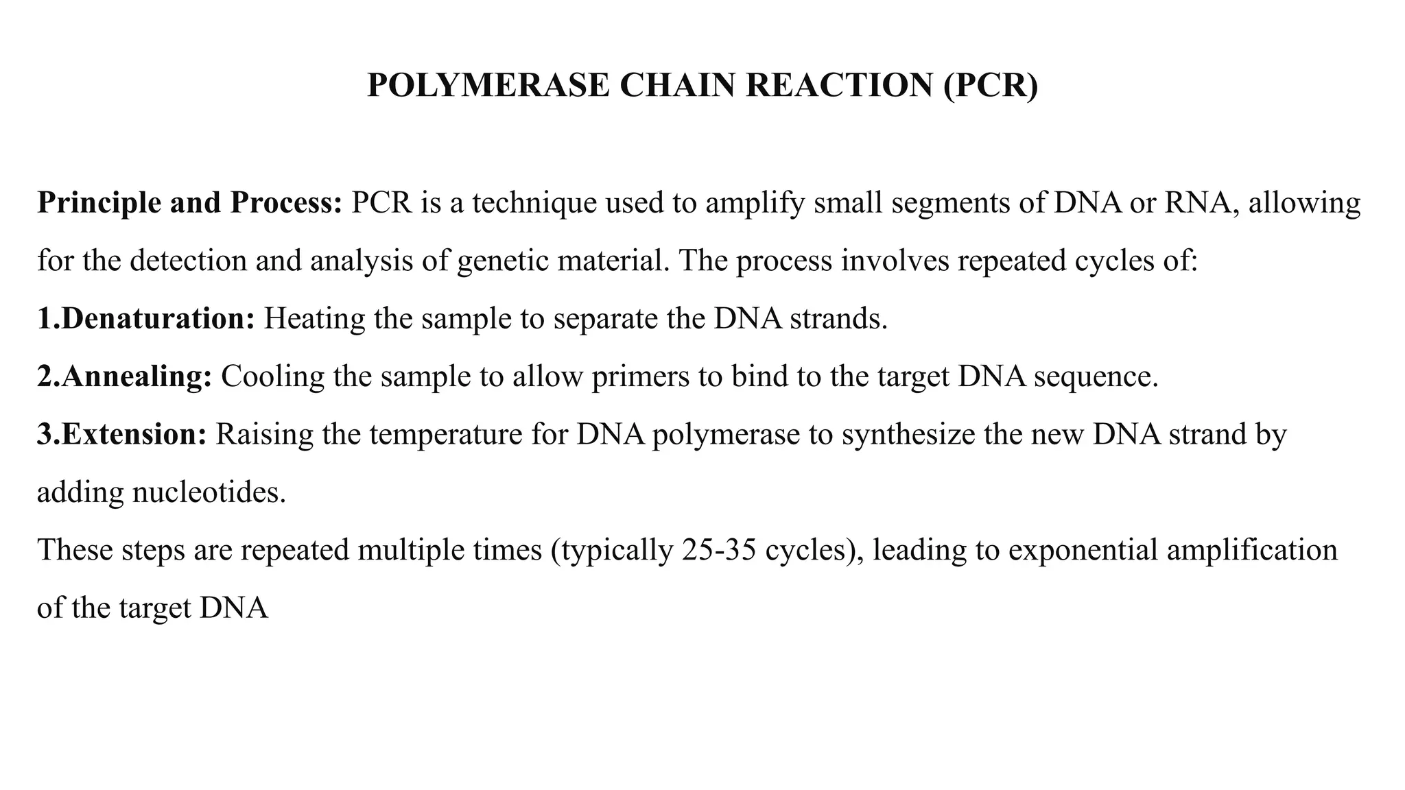POLYMERASE CHAIN REACTION (PCR)
Principle and Process: PCR is a technique used to amplify small segments of DNA or RNA, allowing
for the detection and analysis of genetic material. The process involves repeated cycles of:
1.Denaturation: Heating the sample to separate the DNA strands.
2.Annealing: Cooling the sample to allow primers to bind to the target DNA sequence.
3.Extension: Raising the temperature for DNA polymerase to synthesize the new DNA strand by
adding nucleotides.
These steps are repeated multiple times (typically 25-35 cycles), leading to exponential amplification
of the target DNA
 