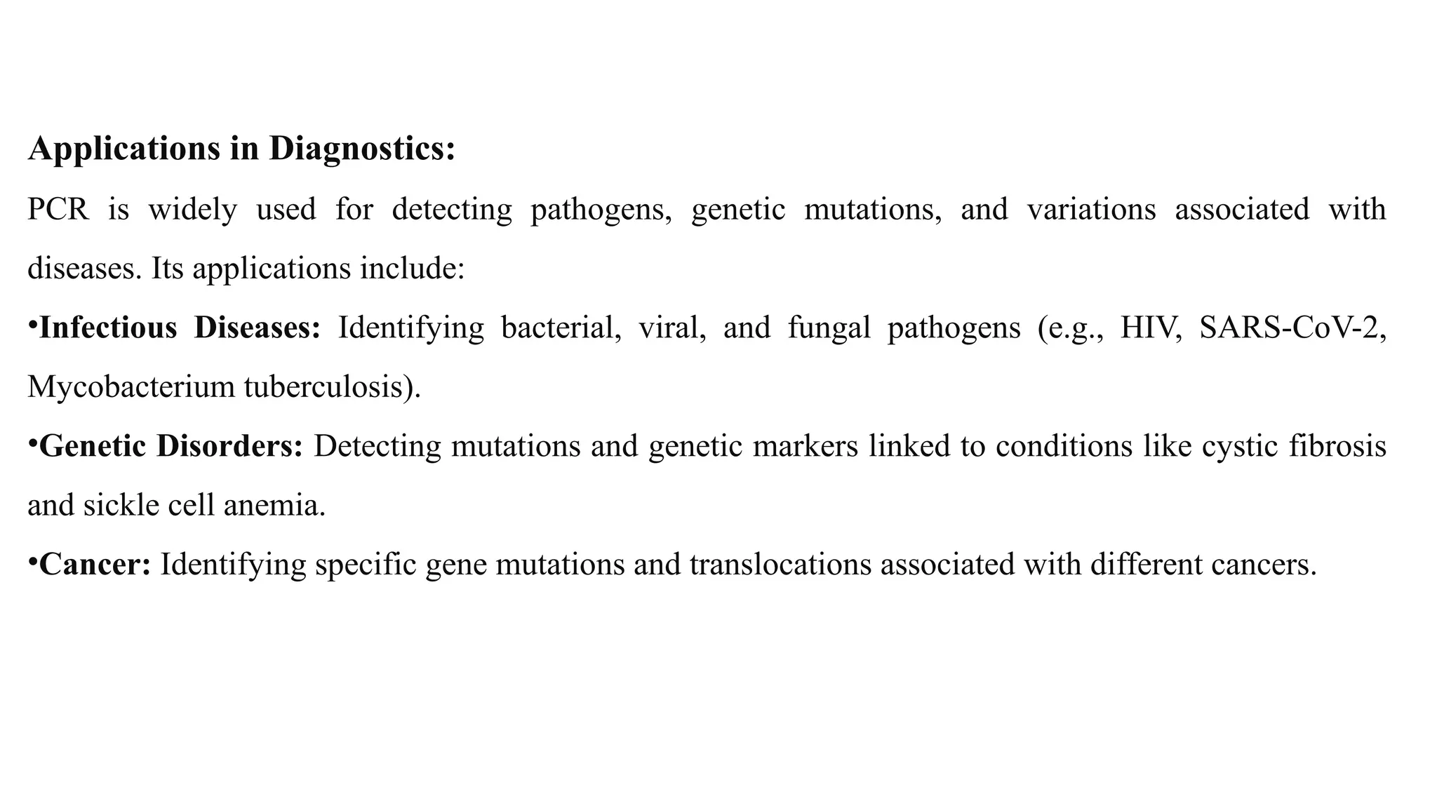 Applications in Diagnostics:
PCR is widely used for detecting pathogens, genetic mutations, and variations associated with
diseases. Its applications include:
•Infectious Diseases: Identifying bacterial, viral, and fungal pathogens (e.g., HIV, SARS-CoV-2,
Mycobacterium tuberculosis).
•Genetic Disorders: Detecting mutations and genetic markers linked to conditions like cystic fibrosis
and sickle cell anemia.
•Cancer: Identifying specific gene mutations and translocations associated with different cancers.
 