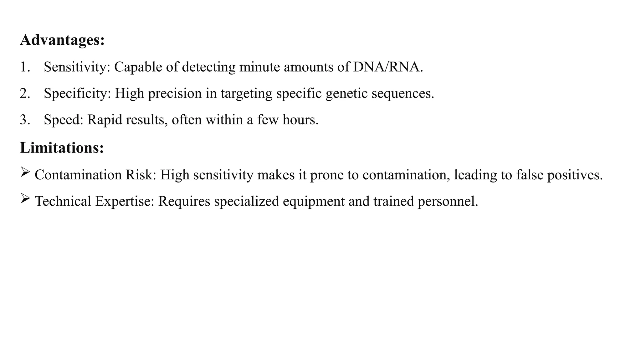 Advantages:
1. Sensitivity: Capable of detecting minute amounts of DNA/RNA.
2. Specificity: High precision in targeting specific genetic sequences.
3. Speed: Rapid results, often within a few hours.
Limitations:
 Contamination Risk: High sensitivity makes it prone to contamination, leading to false positives.
 Technical Expertise: Requires specialized equipment and trained personnel.
 
