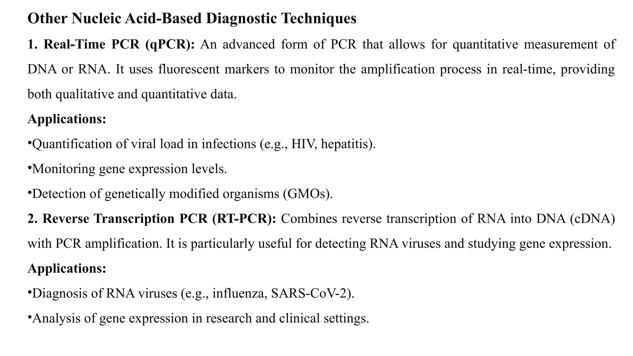 Other Nucleic Acid-Based Diagnostic Techniques
1. Real-Time PCR (qPCR): An advanced form of PCR that allows for quantitative measurement of
DNA or RNA. It uses fluorescent markers to monitor the amplification process in real-time, providing
both qualitative and quantitative data.
Applications:
•Quantification of viral load in infections (e.g., HIV, hepatitis).
•Monitoring gene expression levels.
•Detection of genetically modified organisms (GMOs).
2. Reverse Transcription PCR (RT-PCR): Combines reverse transcription of RNA into DNA (cDNA)
with PCR amplification. It is particularly useful for detecting RNA viruses and studying gene expression.
Applications:
•Diagnosis of RNA viruses (e.g., influenza, SARS-CoV-2).
•Analysis of gene expression in research and clinical settings.
 