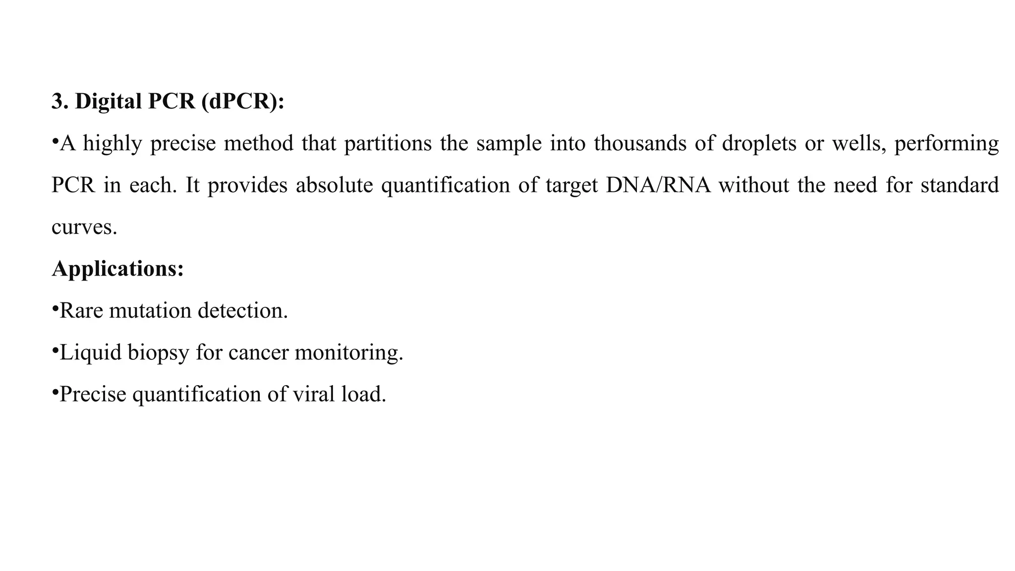 3. Digital PCR (dPCR):
•A highly precise method that partitions the sample into thousands of droplets or wells, performing
PCR in each. It provides absolute quantification of target DNA/RNA without the need for standard
curves.
Applications:
•Rare mutation detection.
•Liquid biopsy for cancer monitoring.
•Precise quantification of viral load.
 