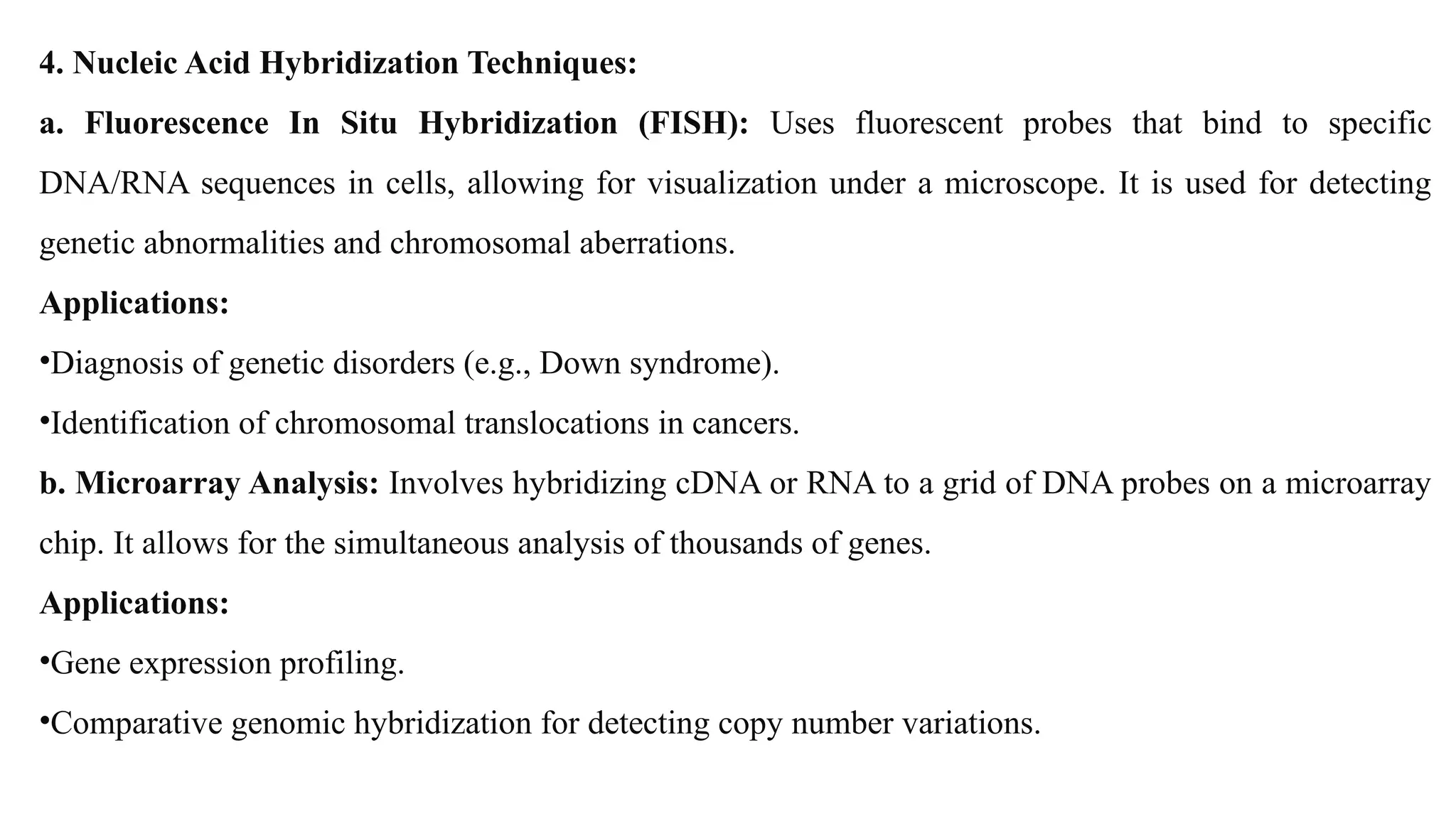 4. Nucleic Acid Hybridization Techniques:
a. Fluorescence In Situ Hybridization (FISH): Uses fluorescent probes that bind to specific
DNA/RNA sequences in cells, allowing for visualization under a microscope. It is used for detecting
genetic abnormalities and chromosomal aberrations.
Applications:
•Diagnosis of genetic disorders (e.g., Down syndrome).
•Identification of chromosomal translocations in cancers.
b. Microarray Analysis: Involves hybridizing cDNA or RNA to a grid of DNA probes on a microarray
chip. It allows for the simultaneous analysis of thousands of genes.
Applications:
•Gene expression profiling.
•Comparative genomic hybridization for detecting copy number variations.
 