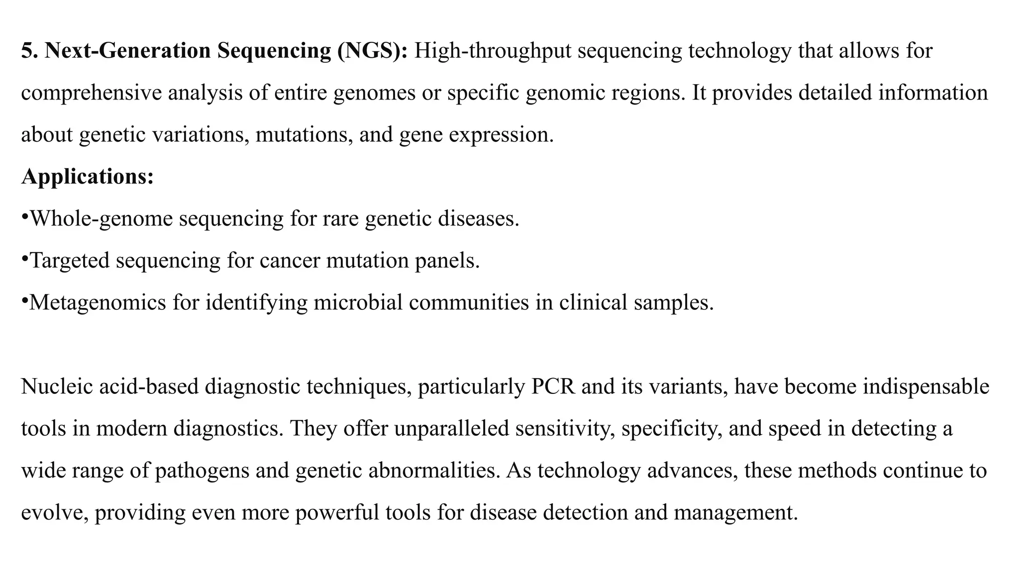 5. Next-Generation Sequencing (NGS): High-throughput sequencing technology that allows for
comprehensive analysis of entire genomes or specific genomic regions. It provides detailed information
about genetic variations, mutations, and gene expression.
Applications:
•Whole-genome sequencing for rare genetic diseases.
•Targeted sequencing for cancer mutation panels.
•Metagenomics for identifying microbial communities in clinical samples.
Nucleic acid-based diagnostic techniques, particularly PCR and its variants, have become indispensable
tools in modern diagnostics. They offer unparalleled sensitivity, specificity, and speed in detecting a
wide range of pathogens and genetic abnormalities. As technology advances, these methods continue to
evolve, providing even more powerful tools for disease detection and management.
 