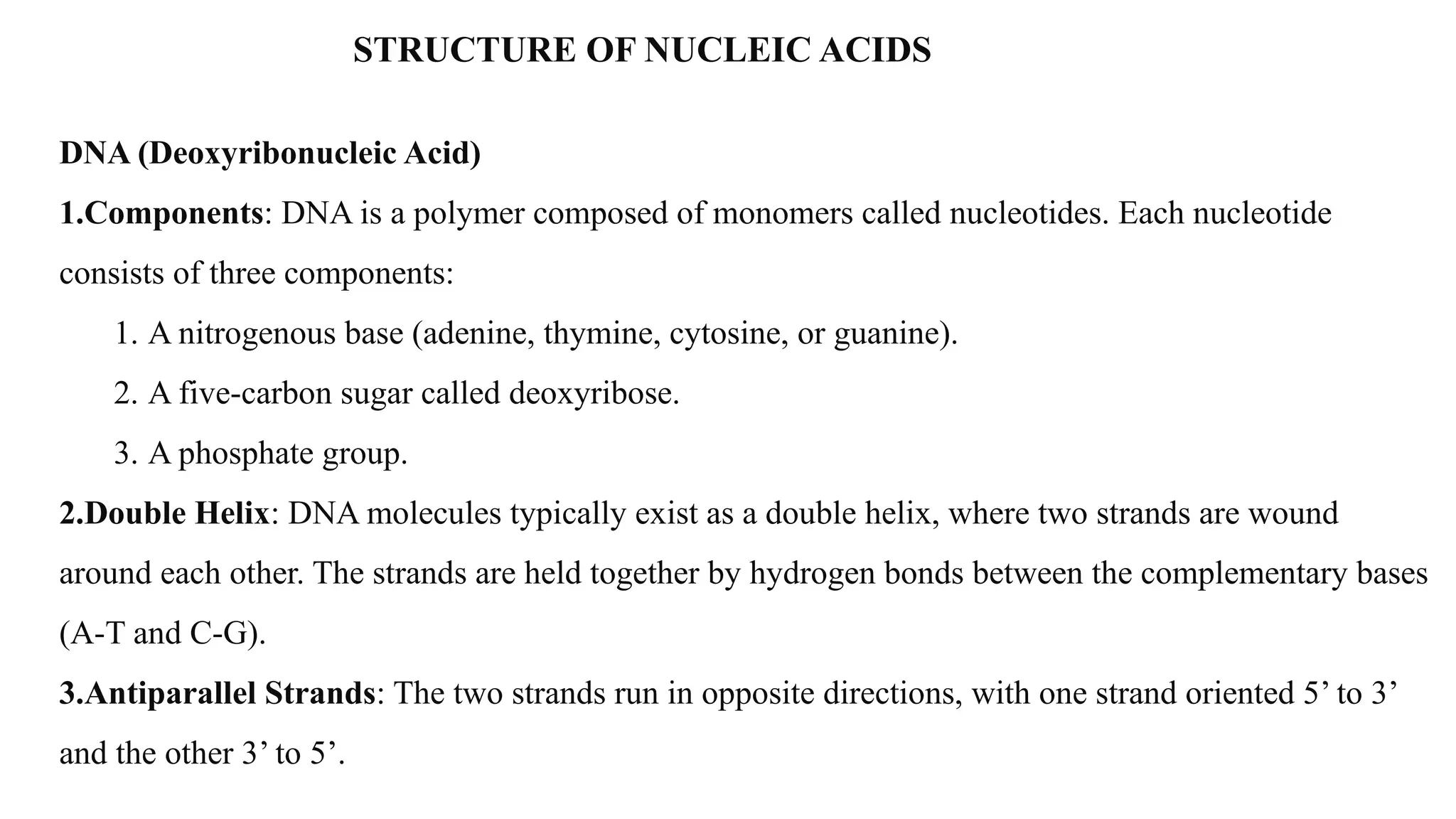 STRUCTURE OF NUCLEIC ACIDS
DNA (Deoxyribonucleic Acid)
1.Components: DNA is a polymer composed of monomers called nucleotides. Each nucleotide
consists of three components:
1. A nitrogenous base (adenine, thymine, cytosine, or guanine).
2. A five-carbon sugar called deoxyribose.
3. A phosphate group.
2.Double Helix: DNA molecules typically exist as a double helix, where two strands are wound
around each other. The strands are held together by hydrogen bonds between the complementary bases
(A-T and C-G).
3.Antiparallel Strands: The two strands run in opposite directions, with one strand oriented 5’ to 3’
and the other 3’ to 5’.
 