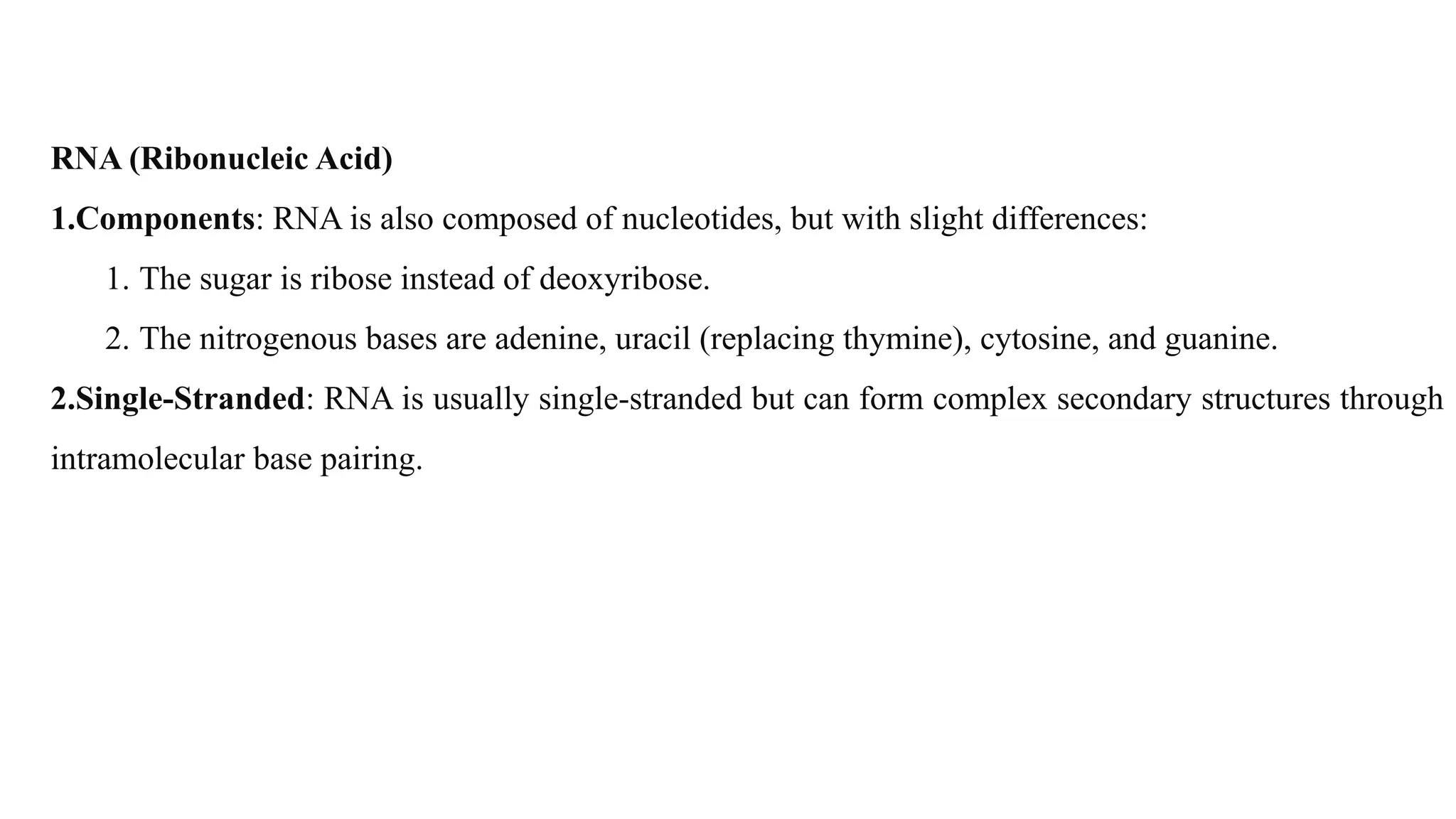 RNA (Ribonucleic Acid)
1.Components: RNA is also composed of nucleotides, but with slight differences:
1. The sugar is ribose instead of deoxyribose.
2. The nitrogenous bases are adenine, uracil (replacing thymine), cytosine, and guanine.
2.Single-Stranded: RNA is usually single-stranded but can form complex secondary structures through
intramolecular base pairing.
 
