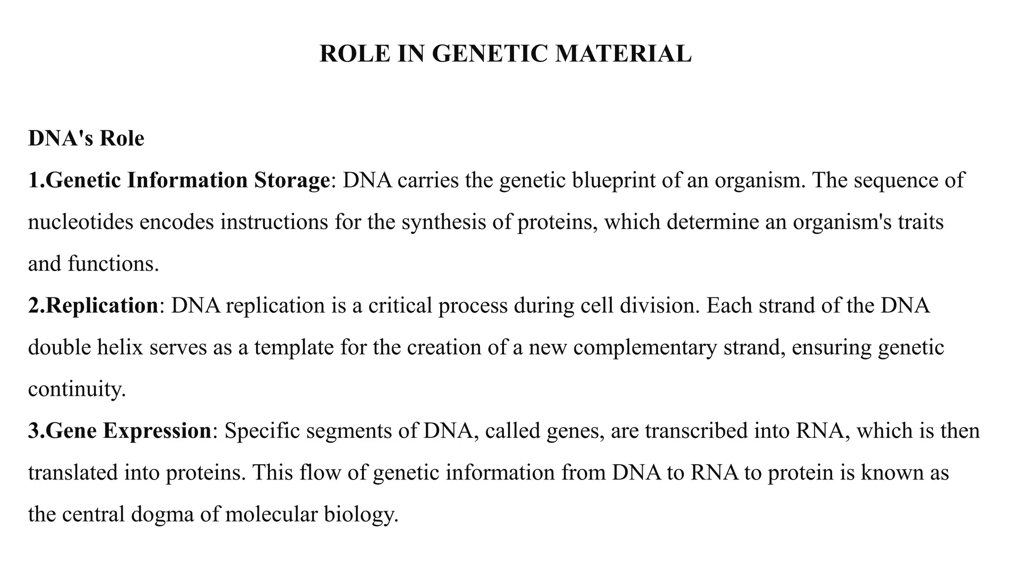 ROLE IN GENETIC MATERIAL
DNA's Role
1.Genetic Information Storage: DNA carries the genetic blueprint of an organism. The sequence of
nucleotides encodes instructions for the synthesis of proteins, which determine an organism's traits
and functions.
2.Replication: DNA replication is a critical process during cell division. Each strand of the DNA
double helix serves as a template for the creation of a new complementary strand, ensuring genetic
continuity.
3.Gene Expression: Specific segments of DNA, called genes, are transcribed into RNA, which is then
translated into proteins. This flow of genetic information from DNA to RNA to protein is known as
the central dogma of molecular biology.
 