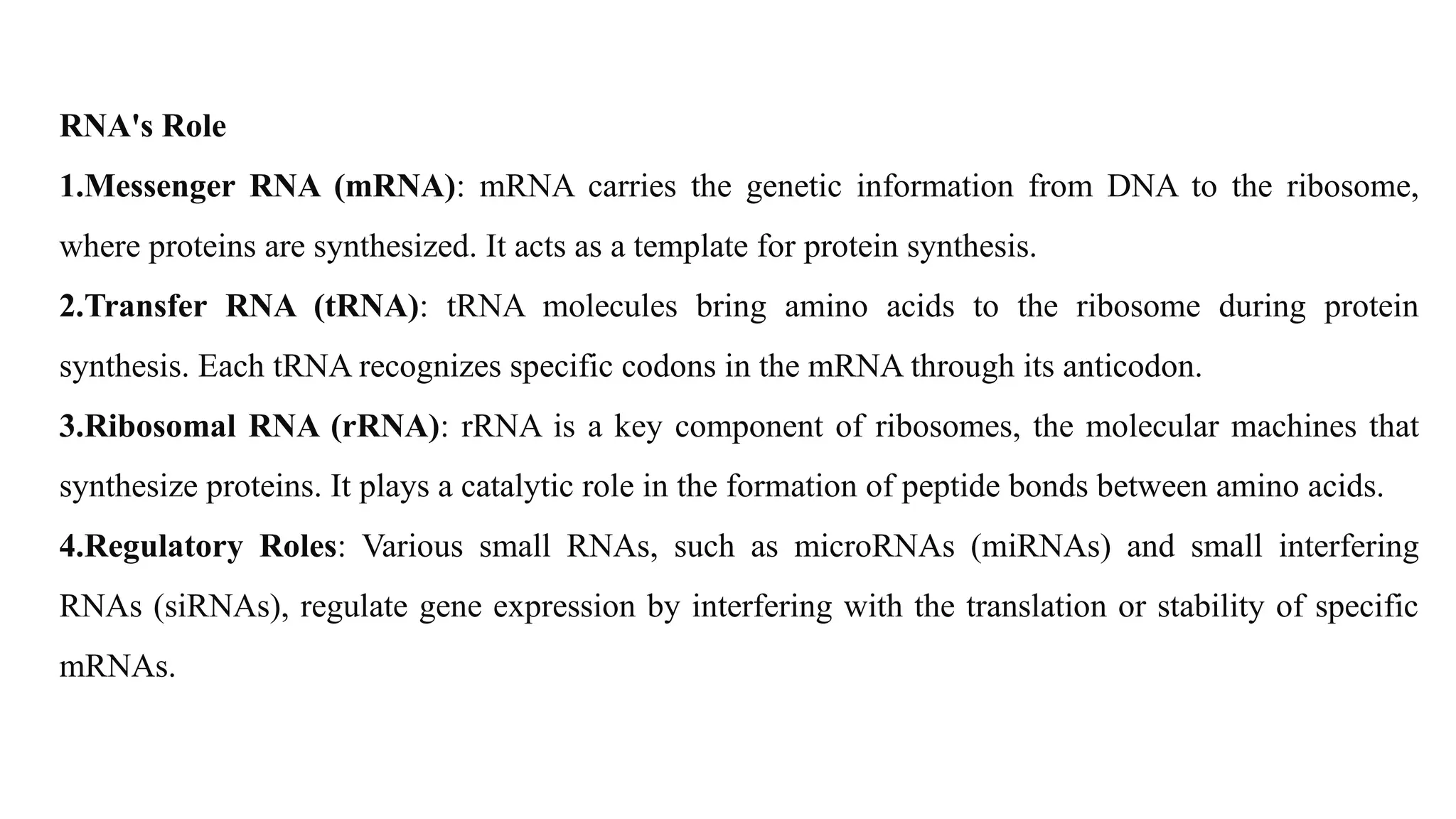 RNA's Role
1.Messenger RNA (mRNA): mRNA carries the genetic information from DNA to the ribosome,
where proteins are synthesized. It acts as a template for protein synthesis.
2.Transfer RNA (tRNA): tRNA molecules bring amino acids to the ribosome during protein
synthesis. Each tRNA recognizes specific codons in the mRNA through its anticodon.
3.Ribosomal RNA (rRNA): rRNA is a key component of ribosomes, the molecular machines that
synthesize proteins. It plays a catalytic role in the formation of peptide bonds between amino acids.
4.Regulatory Roles: Various small RNAs, such as microRNAs (miRNAs) and small interfering
RNAs (siRNAs), regulate gene expression by interfering with the translation or stability of specific
mRNAs.
 