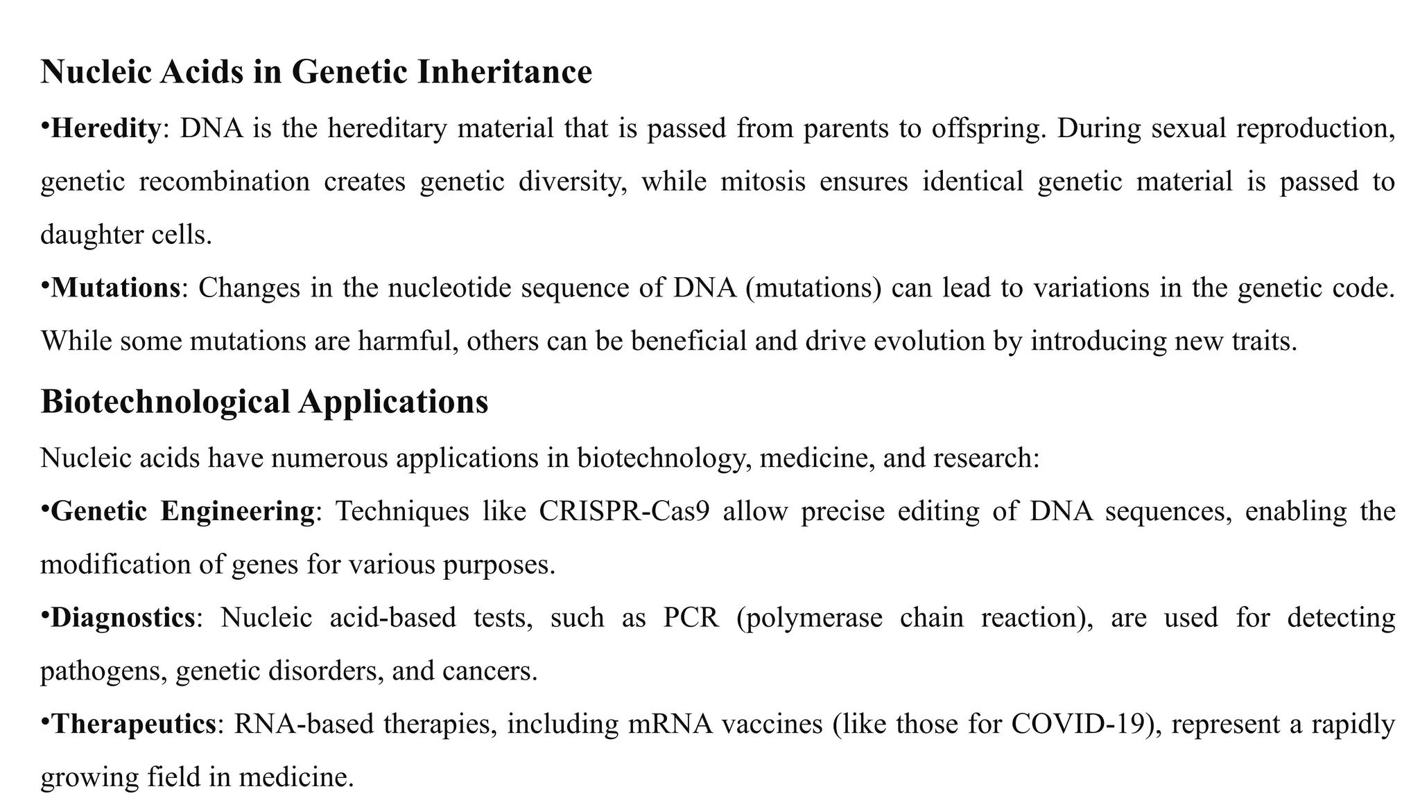 Nucleic Acids in Genetic Inheritance
•Heredity: DNA is the hereditary material that is passed from parents to offspring. During sexual reproduction,
genetic recombination creates genetic diversity, while mitosis ensures identical genetic material is passed to
daughter cells.
•Mutations: Changes in the nucleotide sequence of DNA (mutations) can lead to variations in the genetic code.
While some mutations are harmful, others can be beneficial and drive evolution by introducing new traits.
Biotechnological Applications
Nucleic acids have numerous applications in biotechnology, medicine, and research:
•Genetic Engineering: Techniques like CRISPR-Cas9 allow precise editing of DNA sequences, enabling the
modification of genes for various purposes.
•Diagnostics: Nucleic acid-based tests, such as PCR (polymerase chain reaction), are used for detecting
pathogens, genetic disorders, and cancers.
•Therapeutics: RNA-based therapies, including mRNA vaccines (like those for COVID-19), represent a rapidly
growing field in medicine.
 