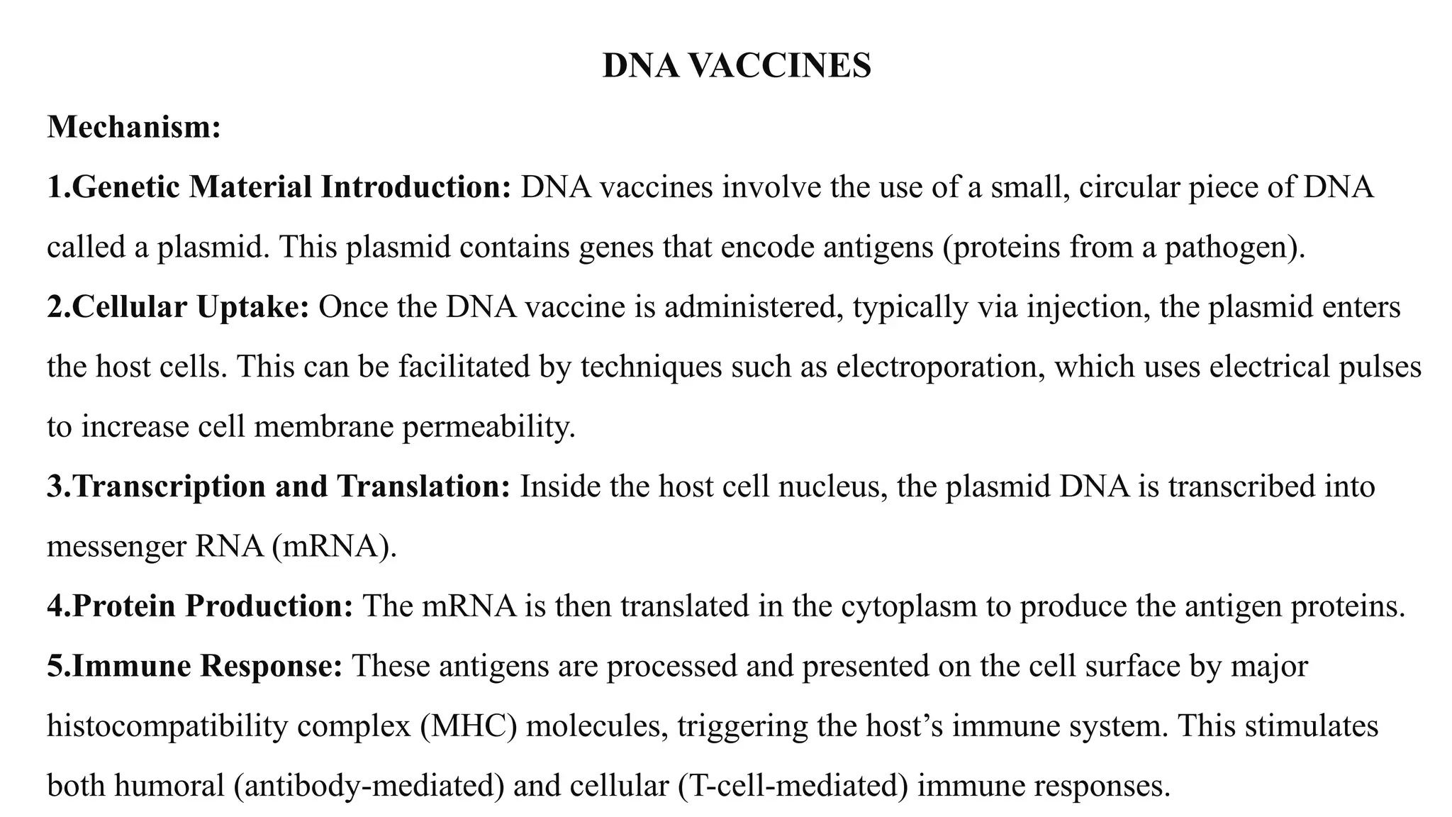 DNA VACCINES
Mechanism:
1.Genetic Material Introduction: DNA vaccines involve the use of a small, circular piece of DNA
called a plasmid. This plasmid contains genes that encode antigens (proteins from a pathogen).
2.Cellular Uptake: Once the DNA vaccine is administered, typically via injection, the plasmid enters
the host cells. This can be facilitated by techniques such as electroporation, which uses electrical pulses
to increase cell membrane permeability.
3.Transcription and Translation: Inside the host cell nucleus, the plasmid DNA is transcribed into
messenger RNA (mRNA).
4.Protein Production: The mRNA is then translated in the cytoplasm to produce the antigen proteins.
5.Immune Response: These antigens are processed and presented on the cell surface by major
histocompatibility complex (MHC) molecules, triggering the host’s immune system. This stimulates
both humoral (antibody-mediated) and cellular (T-cell-mediated) immune responses.
 