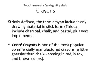 Chalk and PastelsChalk and pastel are very similar to charcoal.The compositions of the media differ.Made of ground chalk mixed with powered pigments and a gum binder. Introduced to France in the 1400s. Comes in many natural and synthetic colorsOcher - dark yellow that comes from iron oxide in some clays. Umber  - yellowish or reddish brown color that comes from earth containing oxides or manganese and iron.Sanguine - a “earthy” red color