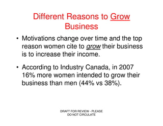 Different Reasons to Grow
              Business
• Motivations change over time and the top
  reason women cite to grow their business
  is to increase their income.
• According to Industry Canada, in 2007
  16% more women intended to grow their
  business than men (44% vs 38%).



              DRAFT FOR REVIEW - PLEASE
                  DO NOT CIRCULATE
 