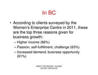 In BC
• According to clients surveyed by the
  Women’s Enterprise Centre in 2011, these
  are the top three reasons given for
  business growth:
  – Higher income (66%)
  – Passion, self-fulfillment, challenge (63%)
  – Increased demand, business opportunity
    (61%)

                DRAFT FOR REVIEW - PLEASE
                    DO NOT CIRCULATE
 