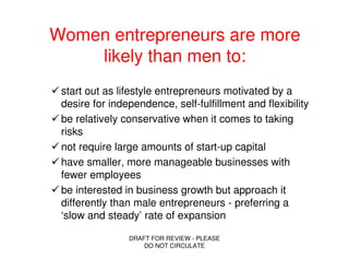 Women entrepreneurs are more
    likely than men to:
 start out as lifestyle entrepreneurs motivated by a
 desire for independence, self-fulfillment and flexibility
 be relatively conservative when it comes to taking
 risks
 not require large amounts of start-up capital
 have smaller, more manageable businesses with
 fewer employees
 be interested in business growth but approach it
 differently than male entrepreneurs - preferring a
 ‘slow and steady’ rate of expansion

                DRAFT FOR REVIEW - PLEASE
                    DO NOT CIRCULATE
 