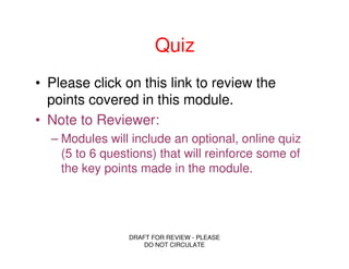 Quiz
• Please click on this link to review the
  points covered in this module.
• Note to Reviewer:
  – Modules will include an optional, online quiz
    (5 to 6 questions) that will reinforce some of
    the key points made in the module.




                DRAFT FOR REVIEW - PLEASE
                    DO NOT CIRCULATE
 