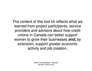 The content of this tool kit reflects what we
 learned from project participants, service
  providers and advisors about how credit
    unions in Canada can better support
 women to grow their businesses and, by
    extension, support greater economic
          activity and job creation.


             DRAFT FOR REVIEW - PLEASE
                 DO NOT CIRCULATE
 