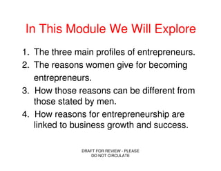 In This Module We Will Explore
1. The three main profiles of entrepreneurs.
2. The reasons women give for becoming
   entrepreneurs.
3. How those reasons can be different from
   those stated by men.
4. How reasons for entrepreneurship are
   linked to business growth and success.

               DRAFT FOR REVIEW - PLEASE
                   DO NOT CIRCULATE
 