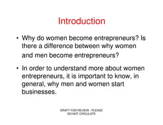 Introduction
• Why do women become entrepreneurs? Is
  there a difference between why women
  and men become entrepreneurs?
• In order to understand more about women
  entrepreneurs, it is important to know, in
  general, why men and women start
  businesses.

               DRAFT FOR REVIEW - PLEASE
                   DO NOT CIRCULATE
 
