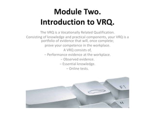 Module Two.
Introduction to VRQ.
The VRQ is a Vocationally Related Qualification.
Consisting of knowledge and practical components, your VRQ is a
portfolio of evidence that will, once complete;
prove your competence in the workplace.
A VRQ consists of,
− Performance evidence at the workplace.
− Observed evidence.
− Essential knowledge.
− Online tests.
 