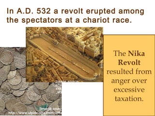 The Nika
Revolt
resulted from
anger over
excessive
taxation.
[Image source:
http://www.ulpiacoins.com/others/medieval_small.jpg]
In A.D. 532 a revolt erupted among
the spectators at a chariot race.
[Image source:
http://www.info-
antike.de/unterhaltung/Circus
_Maximus/Circus-1.jpg]
 