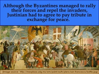 Although the Byzantines managed to rally
their forces and repel the invaders,
Justinian had to agree to pay tribute in
exchange for peace.
[Image source: http://mexplaza.udg.mx/wm/paint/auth/piero/san-francesco/battle.jpg]
 