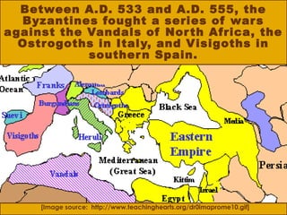 Between A.D. 533 and A.D. 555, the
Byzantines fought a series of wars
against the Vandals of North Africa, the
Ostrogoths in Italy, and Visigoths in
southern Spain.
[Image source: http://www.teachinghearts.org/dr0imaprome10.gif]
 
