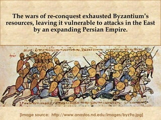 The wars of re-conquest exhausted Byzantium’s
resources, leaving it vulnerable to attacks in the East
by an expanding Persian Empire.
[Image source: http://www.anastos.nd.edu/images/byz9a.jpg]
 