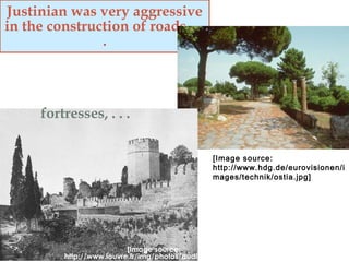 Justinian was very aggressive
in the construction of roads, . .
.
[Image source:
http://www.hdg.de/eurovisionen/i
mages/technik/ostia.jpg]
fortresses, . . .
[Image source:
http://www.louvre.fr/img/photos/audito/constant.jpg]
 