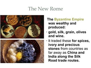 The New Rome
The Byzantine Empire
was wealthy and
produced:
• gold, silk, grain, olives
and wine.
• It traded these for spices,
ivory and precious
stones from countries as
far away as China and
India along the Silk
Road trade routes.
 