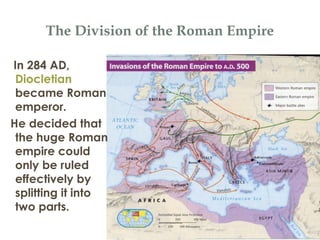 The Division of the Roman Empire
In 284 AD,
Diocletian
became Roman
emperor.
He decided that
the huge Roman
empire could
only be ruled
effectively by
splitting it into
two parts.
 