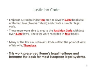 Justinian Code
• Emperor Justinian chose ten men to review 1,600 books full
of Roman Law (Twelve Tables) and create a simpler legal
code.
• These men were able to create the Justinian Code with just
over 4,000 laws. The laws were recorded in four books.
• Many of the laws in Justinian’s Code reflect the point of view
of his wife, Theodora.
• This work preserved Rome’s legal heritage and
became the basis for most European legal systems.
30
 