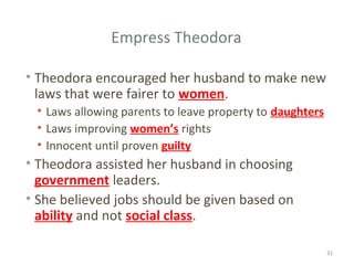 Empress Theodora
• Theodora encouraged her husband to make new
laws that were fairer to women.
• Laws allowing parents to leave property to daughters
• Laws improving women’s rights
• Innocent until proven guilty
• Theodora assisted her husband in choosing
government leaders.
• She believed jobs should be given based on
ability and not social class.
31
 